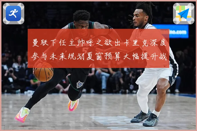 曼联下任主帅呼之欲出卡里克深度参与未来规划夏窗预算大幅提升战术观察