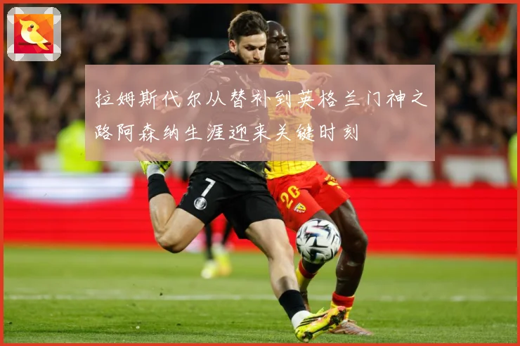 拉姆斯代尔从替补到英格兰门神之路阿森纳生涯迎来关键时刻