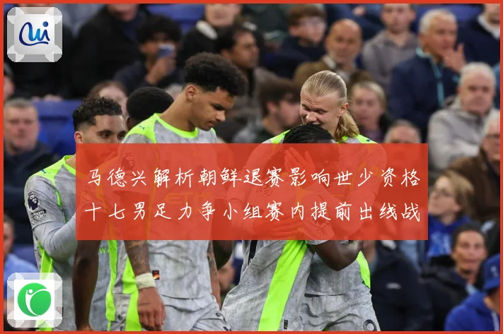 马德兴解析朝鲜退赛影响世少资格十七男足力争小组赛内提前出线战术观察