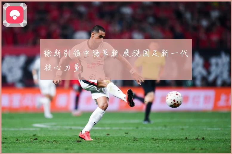 徐新引领中场革新 展现国足新一代核心力量
