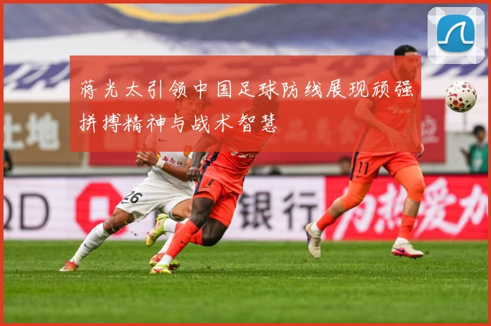 蒋光太引领中国足球防线展现顽强拼搏精神与战术智慧