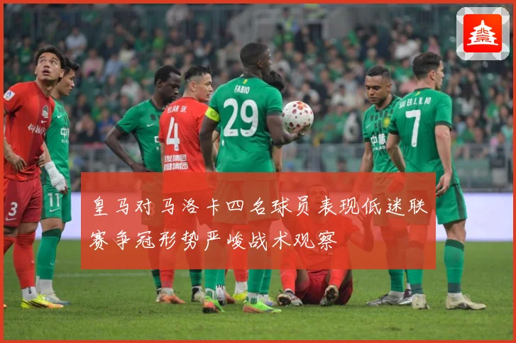 皇马对马洛卡四名球员表现低迷联赛争冠形势严峻战术观察