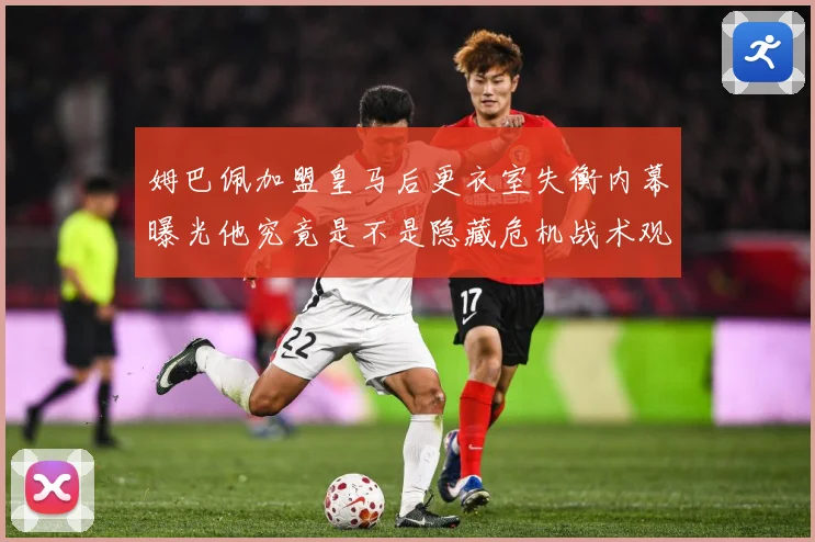 姆巴佩加盟皇马后更衣室失衡内幕曝光他究竟是不是隐藏危机战术观察