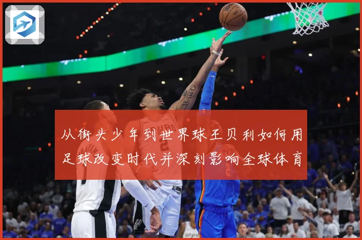 从街头少年到世界球王贝利如何用足球改变时代并深刻影响全球体育发展历程解析